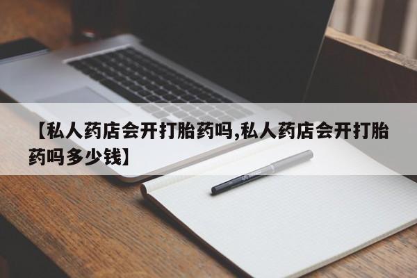 米非司酮片多少钱一盒【私人药店会开打胎药吗,私人药店会开打胎药吗多少钱】