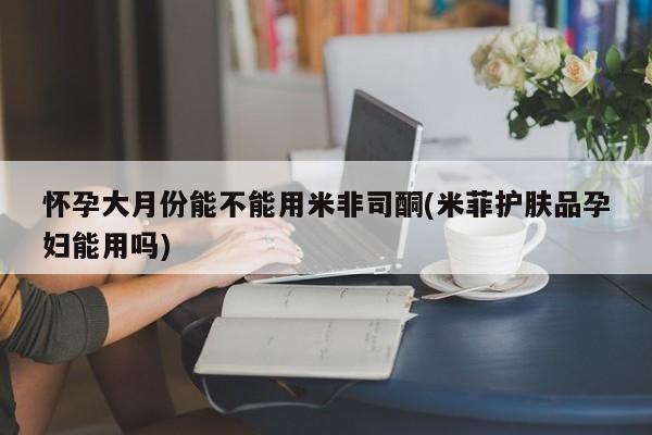 米非司酮片多少钱一盒怀孕大月份能不能用米非司酮(米菲护肤品孕妇能用吗)
