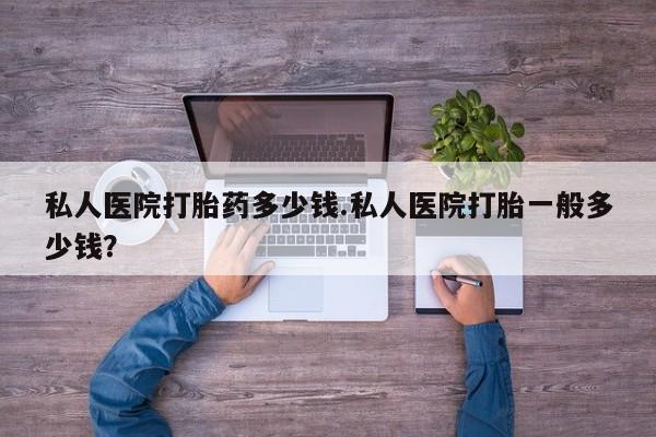 米非司酮片多少钱一盒私人医院打胎药多少钱.私人医院打胎一般多少钱？