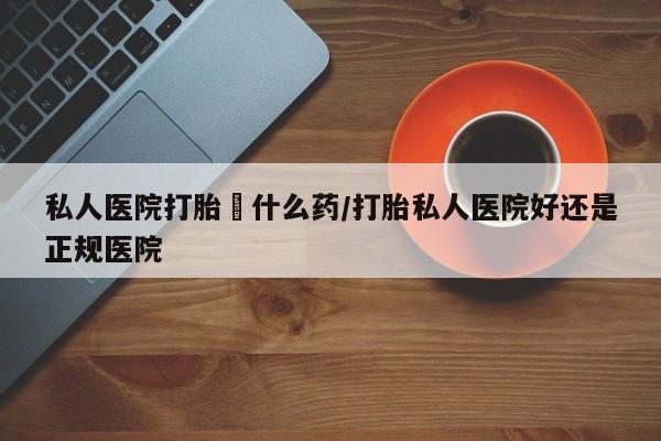 米非司酮片多少钱一盒私人医院打胎給什么药/打胎私人医院好还是正规医院